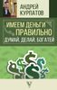 Имеем деньги правильно. Думай, делай, богатей!