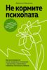 Не кормите психопата. Как восстановиться после нездоровых отношений с нарциссами, социопатами и прочими токсичными  людьми